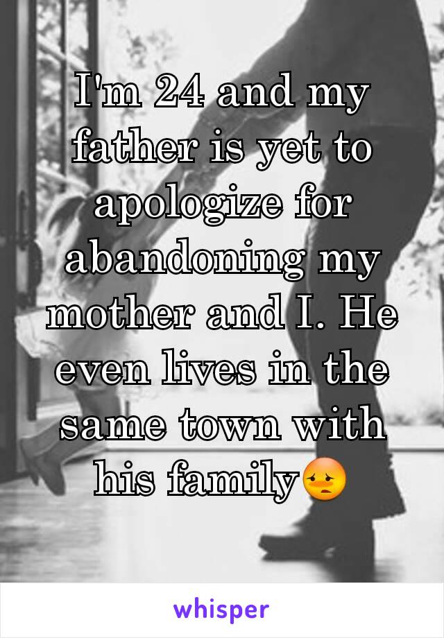 I'm 24 and my father is yet to apologize for abandoning my mother and I. He even lives in the same town with his family😳