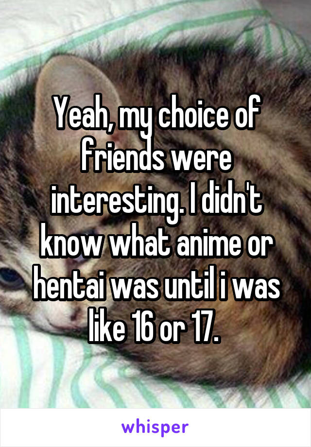 Yeah, my choice of friends were interesting. I didn't know what anime or hentai was until i was like 16 or 17. 