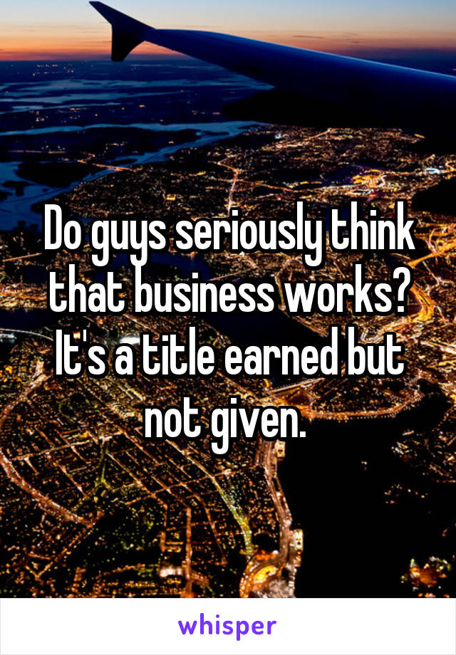 Do guys seriously think that business works? It's a title earned but not given. 