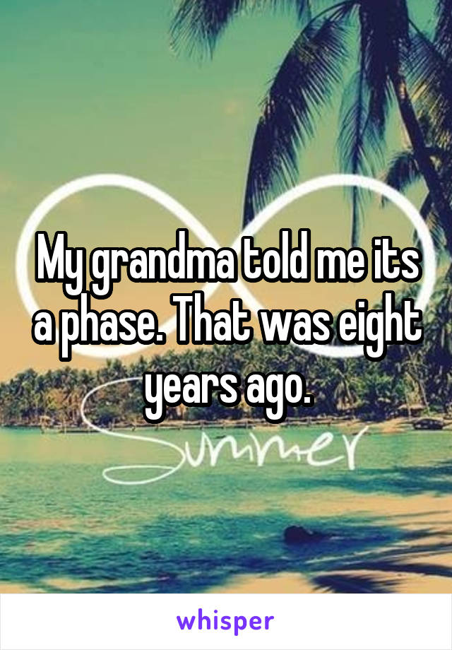 My grandma told me its a phase. That was eight years ago.