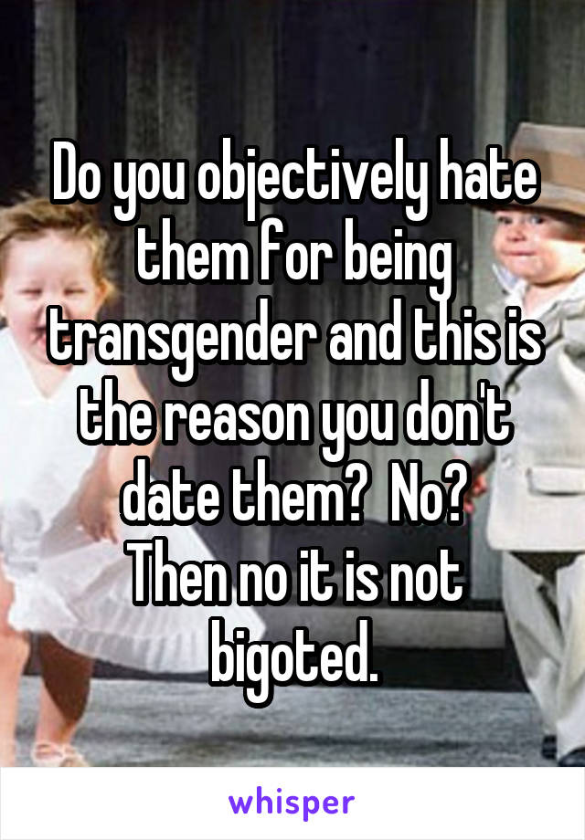 Do you objectively hate them for being transgender and this is the reason you don't date them?  No?
Then no it is not bigoted.