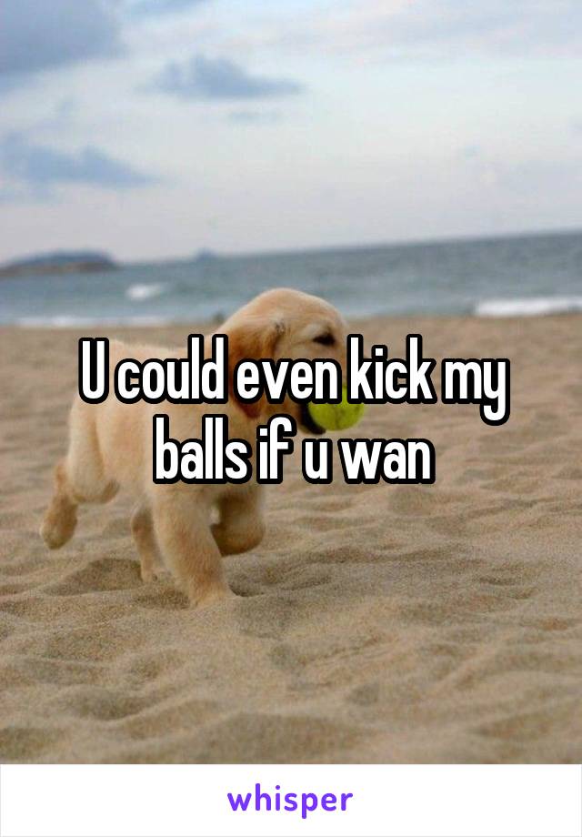 U could even kick my balls if u wan