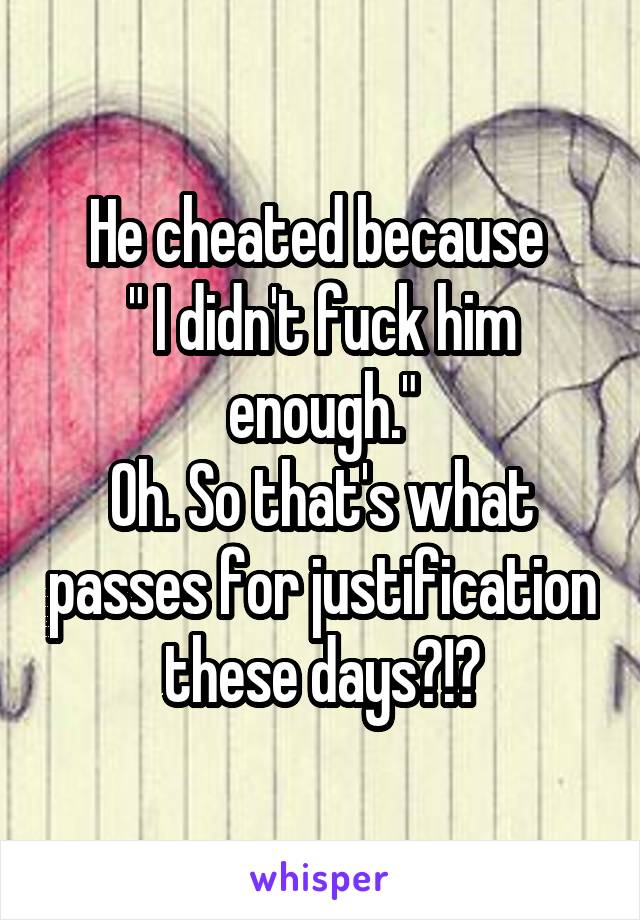 He cheated because 
" I didn't fuck him enough."
Oh. So that's what passes for justification these days?!?
