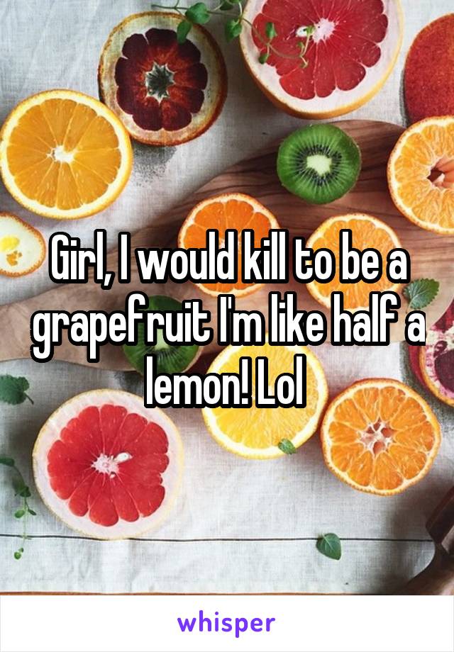Girl, I would kill to be a grapefruit I'm like half a lemon! Lol 