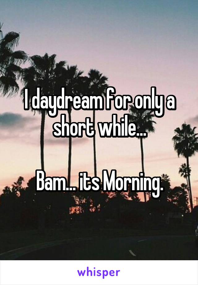 I daydream for only a short while...

Bam... its Morning.