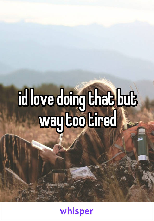 id love doing that but way too tired