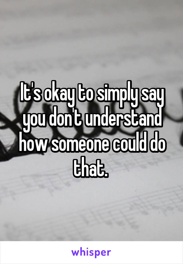 It's okay to simply say you don't understand how someone could do that. 