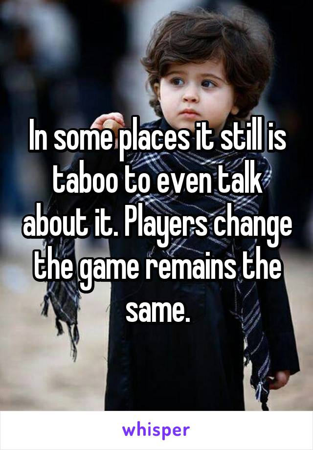 In some places it still is taboo to even talk about it. Players change the game remains the same.
