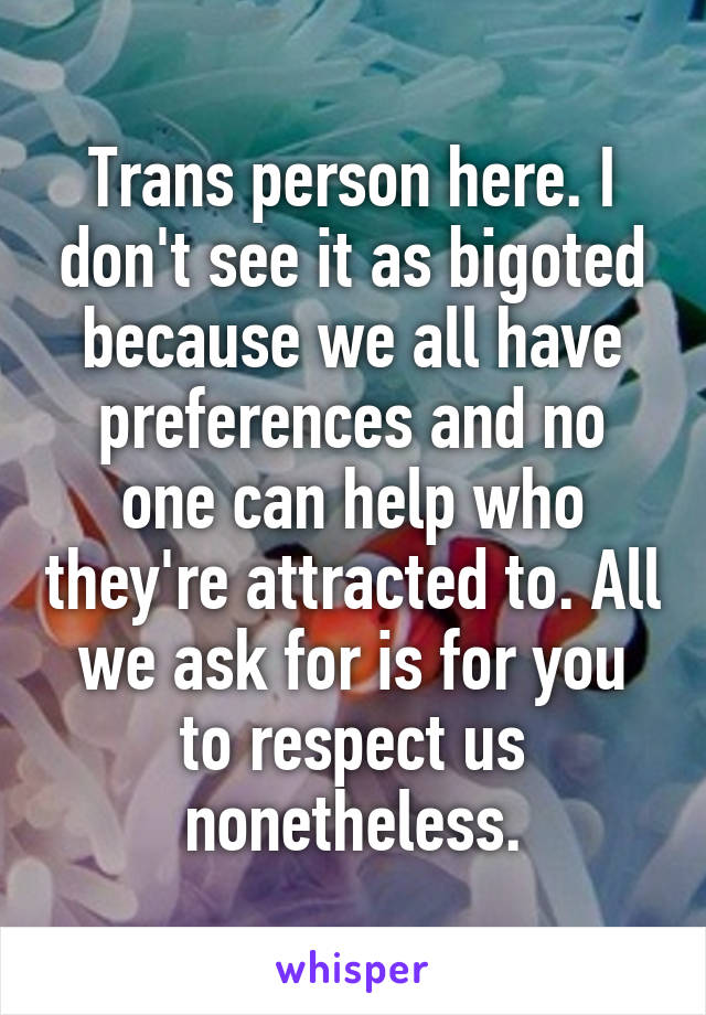 Trans person here. I don't see it as bigoted because we all have preferences and no one can help who they're attracted to. All we ask for is for you to respect us nonetheless.
