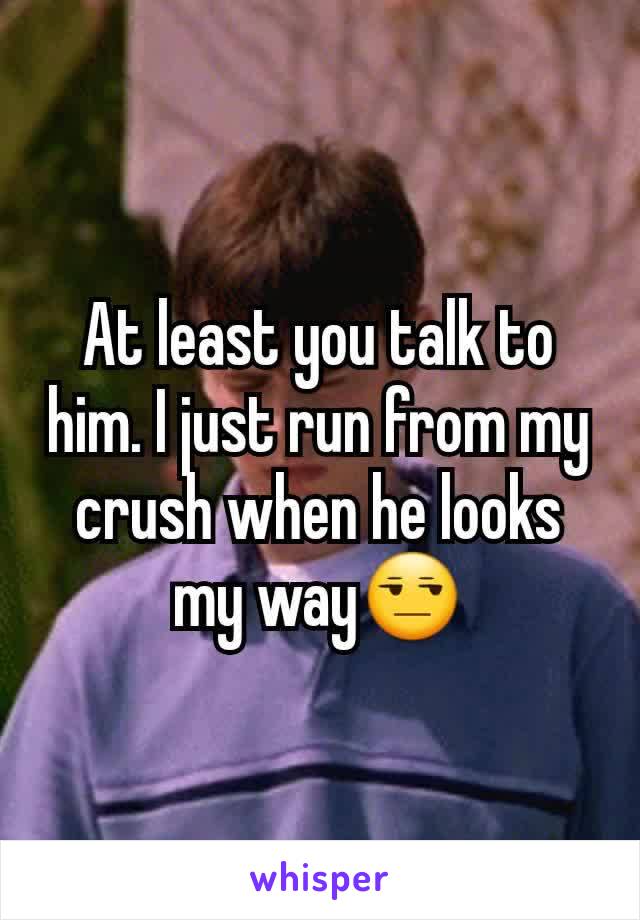 At least you talk to him. I just run from my crush when he looks my way😒