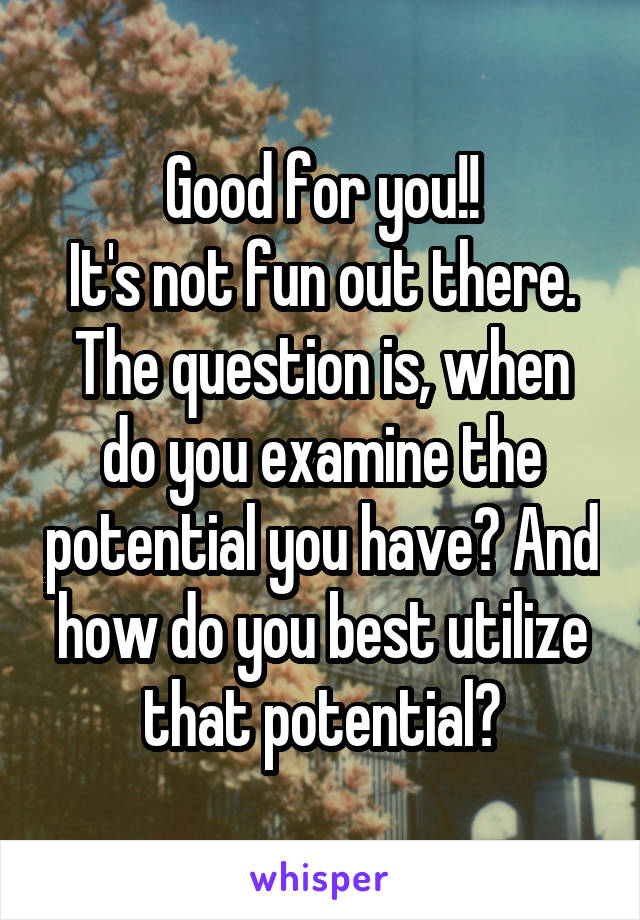 Good for you!!
It's not fun out there. The question is, when do you examine the potential you have? And how do you best utilize that potential?