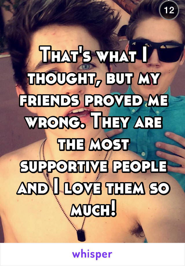 That's what I thought, but my friends proved me wrong. They are the most supportive people and I love them so much!