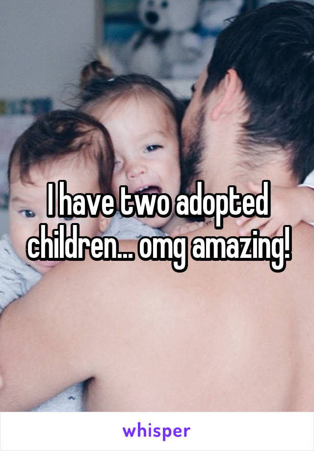 I have two adopted children... omg amazing!