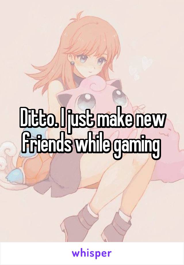 Ditto. I just make new friends while gaming 