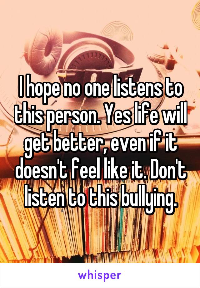 I hope no one listens to this person. Yes life will get better, even if it doesn't feel like it. Don't listen to this bullying.