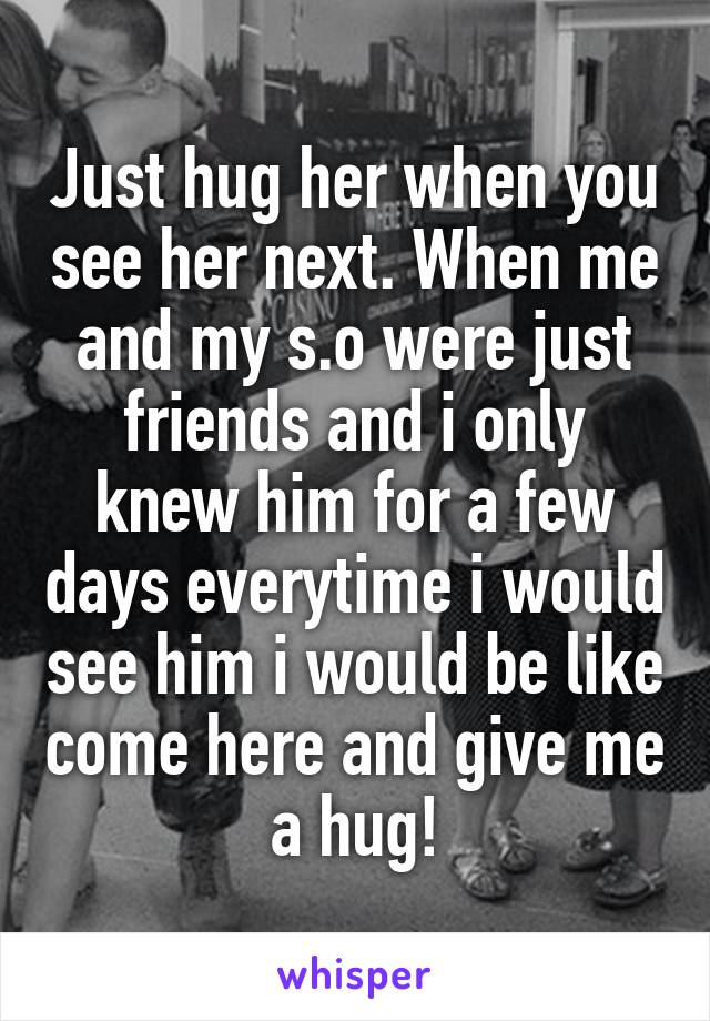 Just hug her when you see her next. When me and my s.o were just friends and i only knew him for a few days everytime i would see him i would be like come here and give me a hug!
