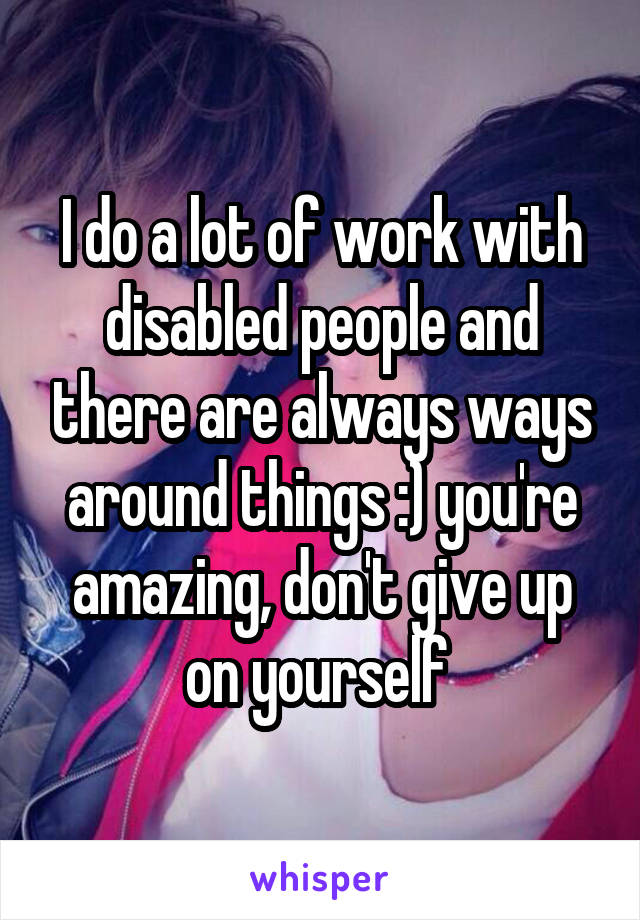 I do a lot of work with disabled people and there are always ways around things :) you're amazing, don't give up on yourself 