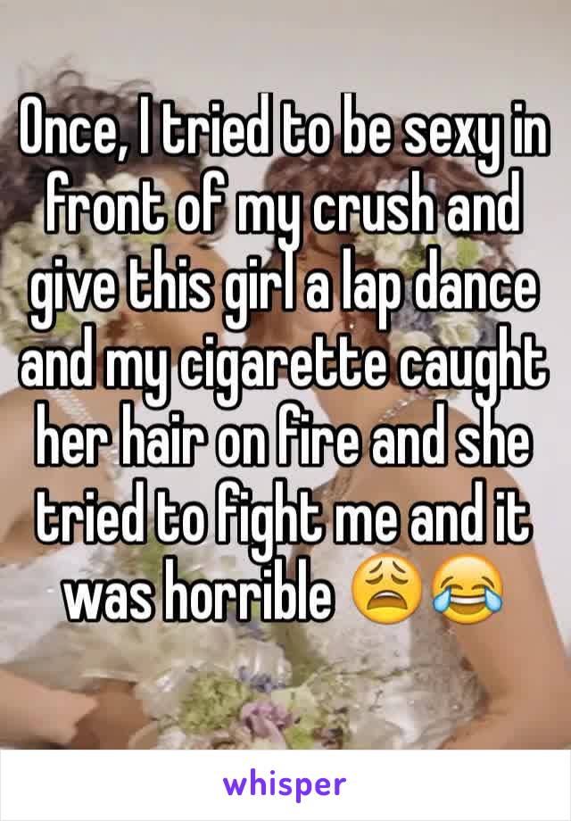 Once, I tried to be sexy in front of my crush and give this girl a lap dance and my cigarette caught her hair on fire and she tried to fight me and it was horrible 😩😂