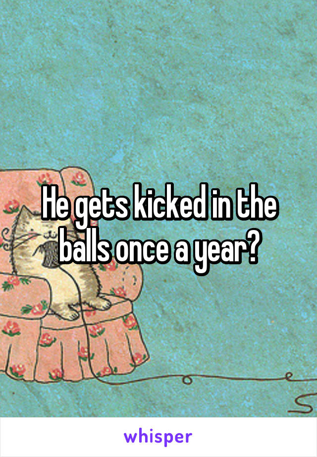 He gets kicked in the balls once a year?