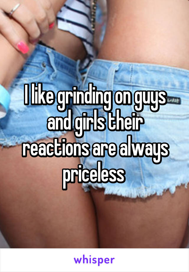 I like grinding on guys and girls their reactions are always priceless 