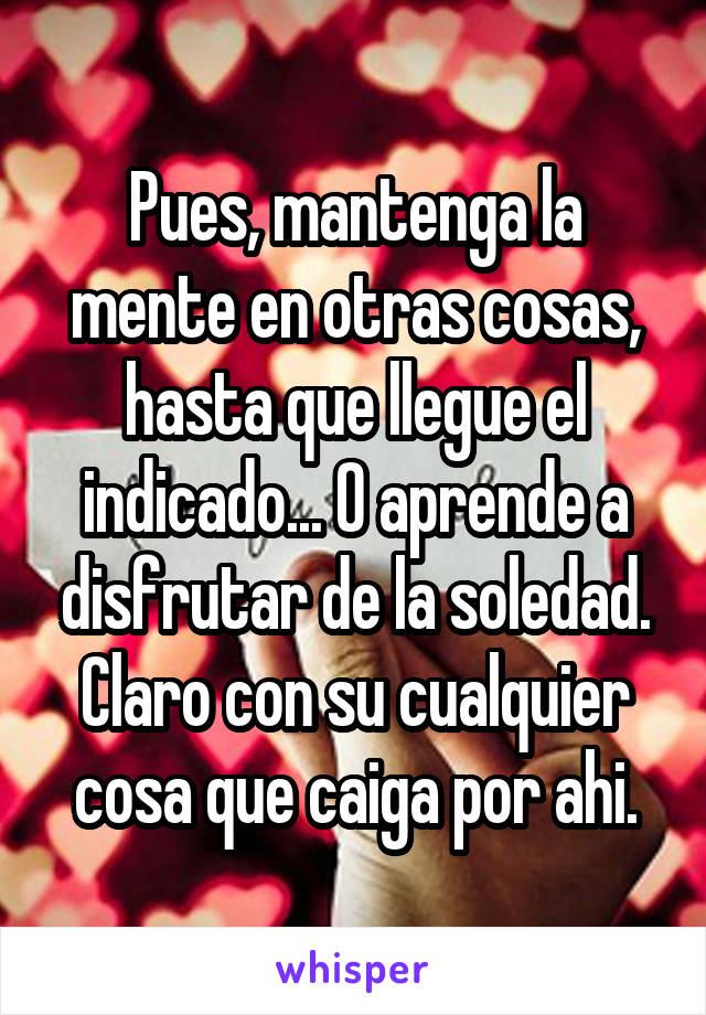 Pues, mantenga la mente en otras cosas, hasta que llegue el indicado... O aprende a disfrutar de la soledad. Claro con su cualquier cosa que caiga por ahi.