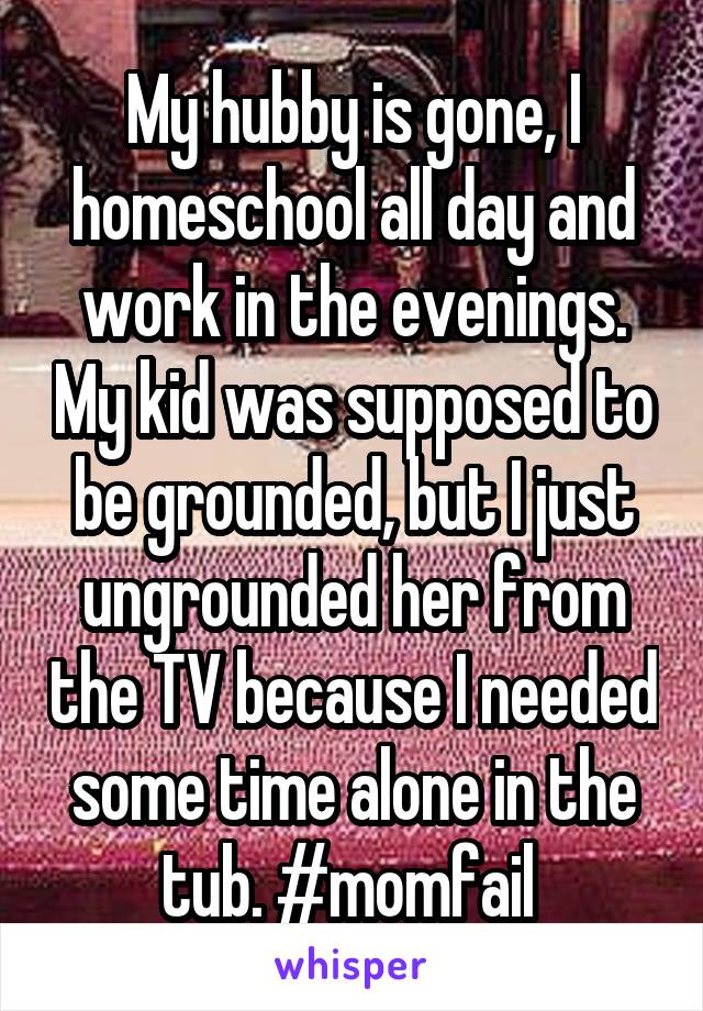 My hubby is gone, I homeschool all day and work in the evenings. My kid was supposed to be grounded, but I just ungrounded her from the TV because I needed some time alone in the tub. #momfail 