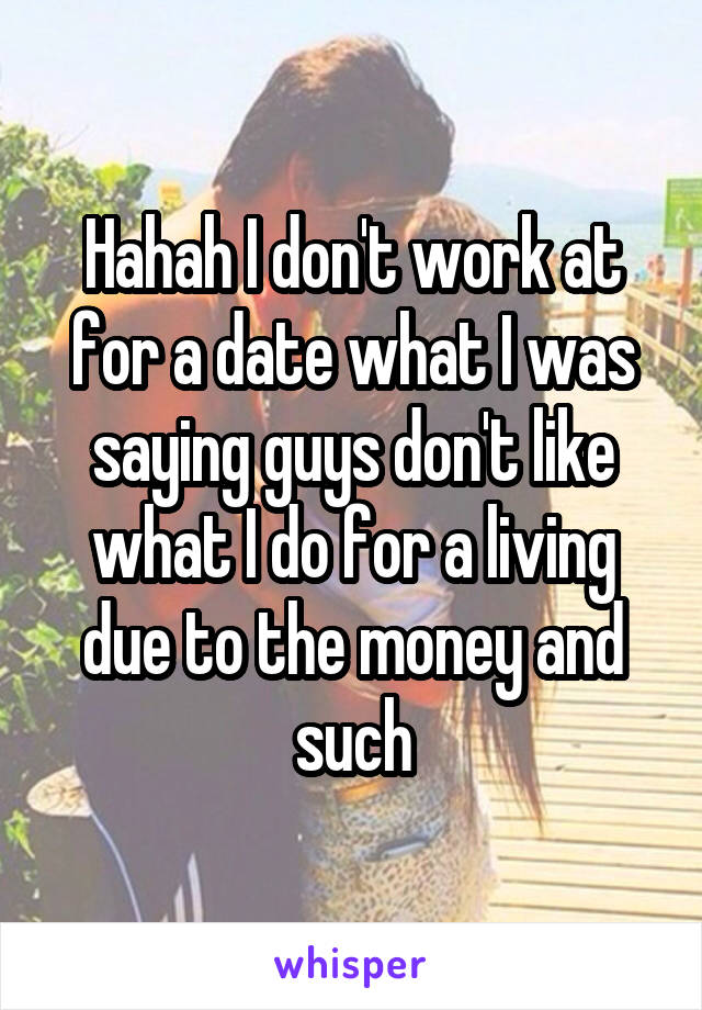 Hahah I don't work at for a date what I was saying guys don't like what I do for a living due to the money and such
