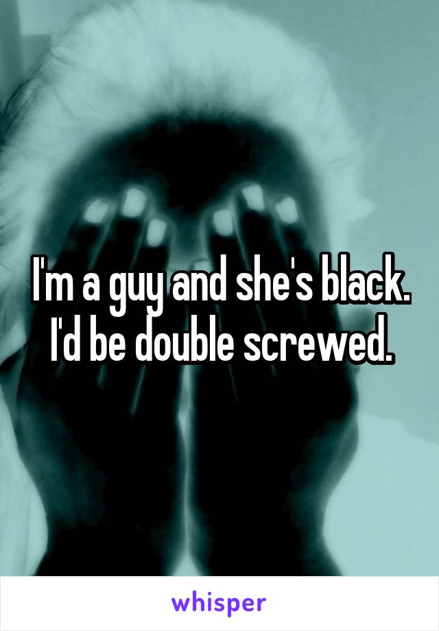 I'm a guy and she's black. I'd be double screwed.