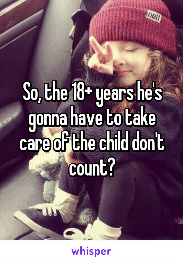 So, the 18+ years he's gonna have to take care of the child don't count?