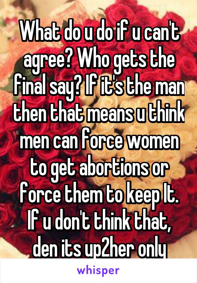 What do u do if u can't agree? Who gets the final say? If it's the man then that means u think men can force women to get abortions or force them to keep It. If u don't think that, den its up2her only