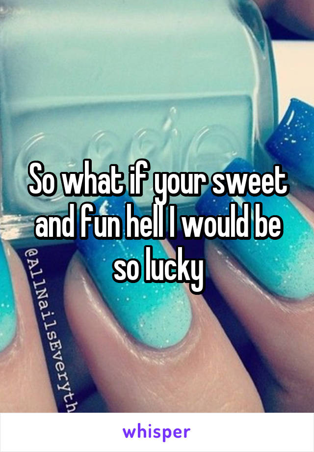 So what if your sweet and fun hell I would be so lucky