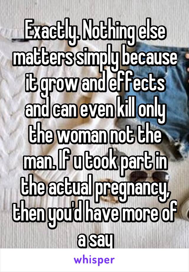 Exactly. Nothing else matters simply because it grow and effects and can even kill only the woman not the man. If u took part in the actual pregnancy, then you'd have more of a say