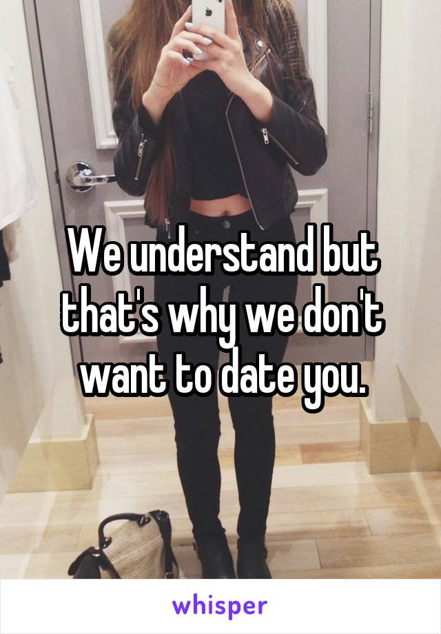We understand but that's why we don't want to date you.