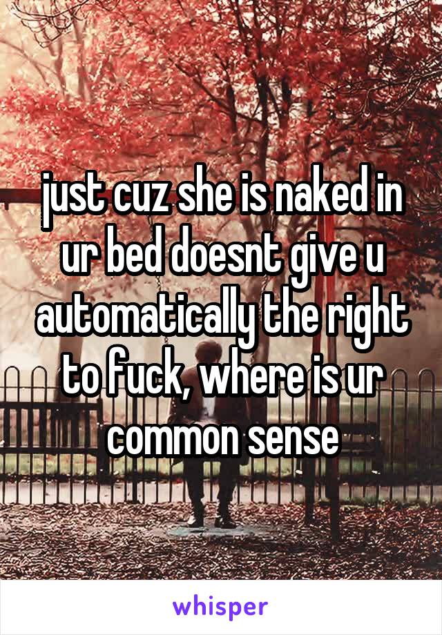 just cuz she is naked in ur bed doesnt give u automatically the right to fuck, where is ur common sense
