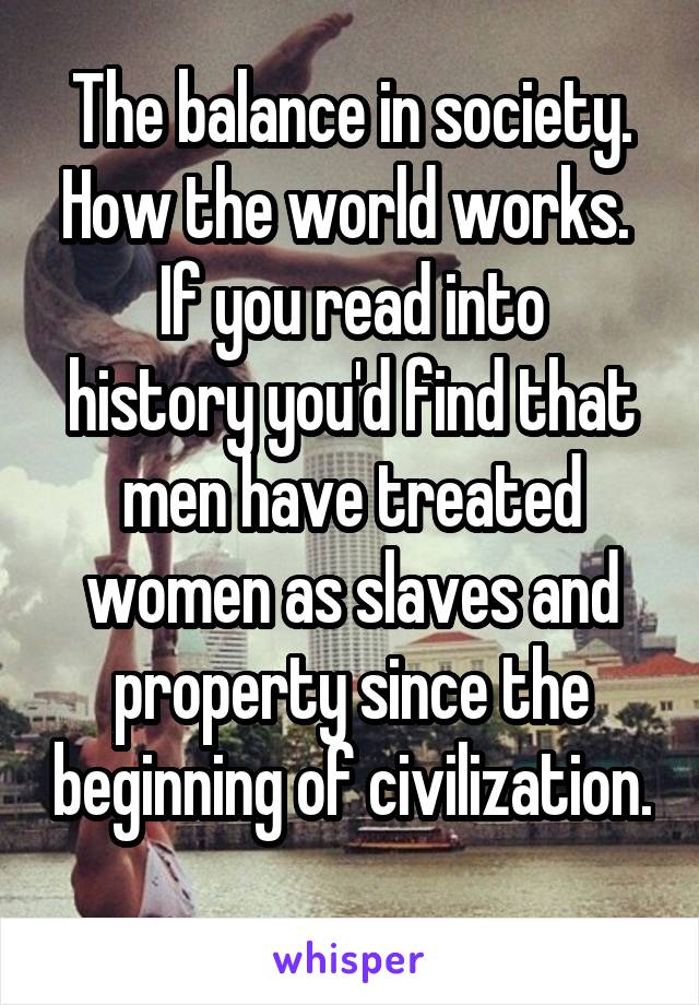 The balance in society.
How the world works. 
If you read into history you'd find that men have treated women as slaves and property since the beginning of civilization. 