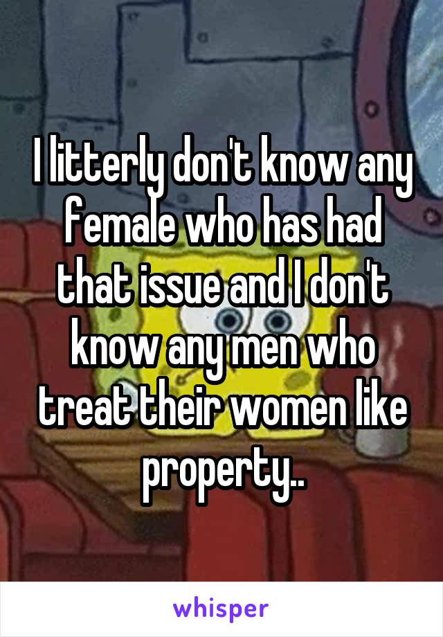 I litterly don't know any female who has had that issue and I don't know any men who treat their women like property..