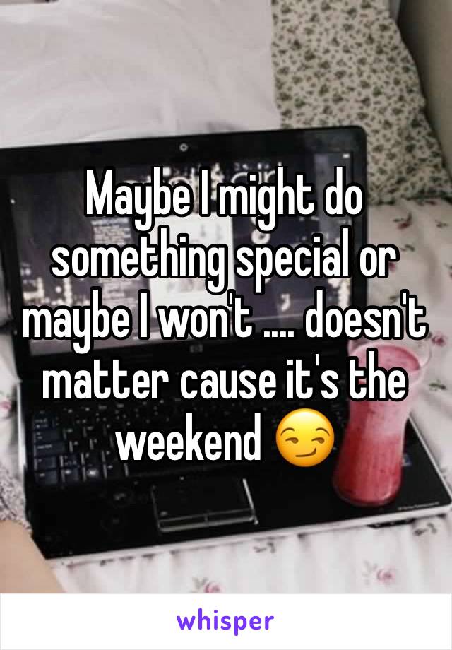 Maybe I might do something special or maybe I won't .... doesn't matter cause it's the weekend 😏