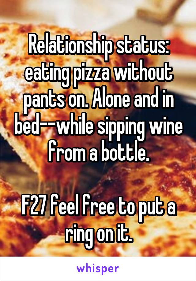 Relationship status: eating pizza without pants on. Alone and in bed--while sipping wine from a bottle.

F27 feel free to put a ring on it.