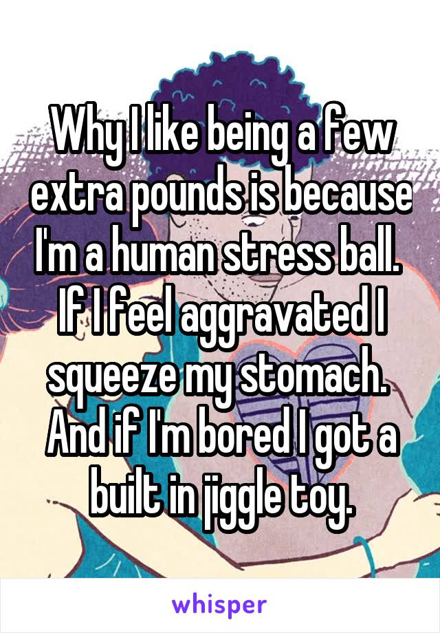 Why I like being a few extra pounds is because I'm a human stress ball.  If I feel aggravated I squeeze my stomach.  And if I'm bored I got a built in jiggle toy.