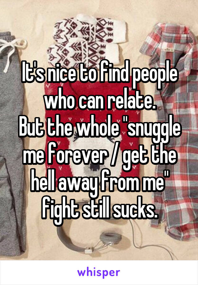 It's nice to find people who can relate.
But the whole "snuggle me forever / get the hell away from me" fight still sucks.
