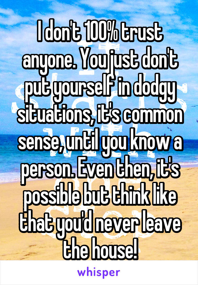 I don't 100% trust anyone. You just don't put yourself in dodgy situations, it's common sense, until you know a person. Even then, it's possible but think like that you'd never leave the house!