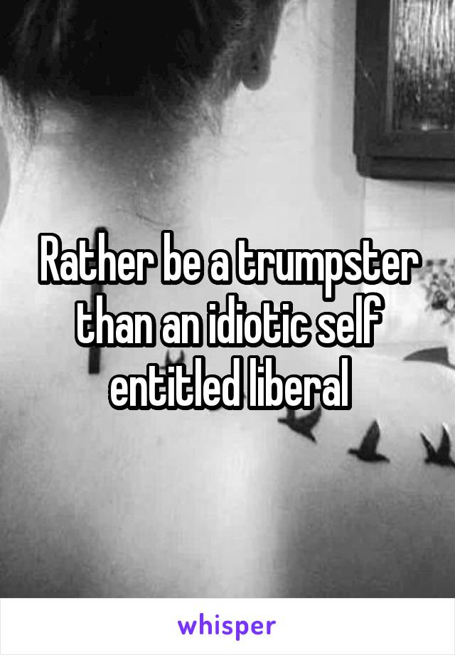 Rather be a trumpster than an idiotic self entitled liberal