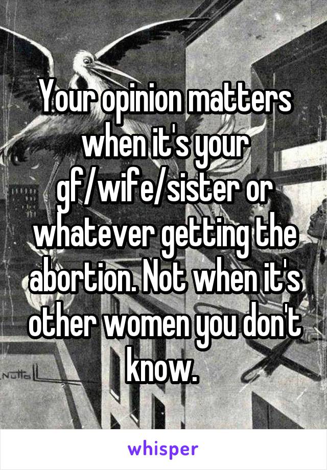 Your opinion matters when it's your gf/wife/sister or whatever getting the abortion. Not when it's other women you don't know. 