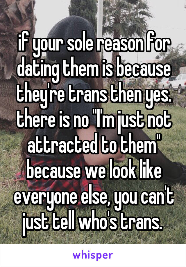 if your sole reason for dating them is because they're trans then yes. there is no "I'm just not attracted to them" because we look like everyone else, you can't just tell who's trans. 