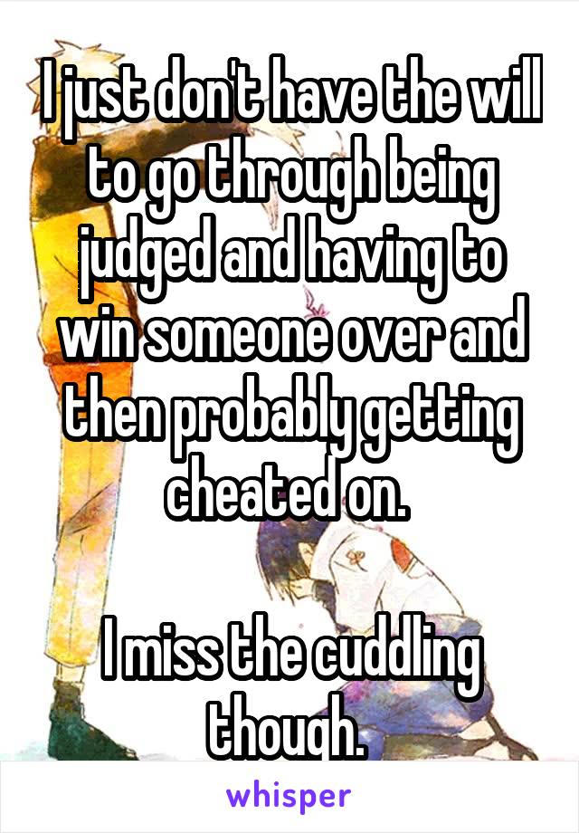 I just don't have the will to go through being judged and having to win someone over and then probably getting cheated on. 

I miss the cuddling though. 