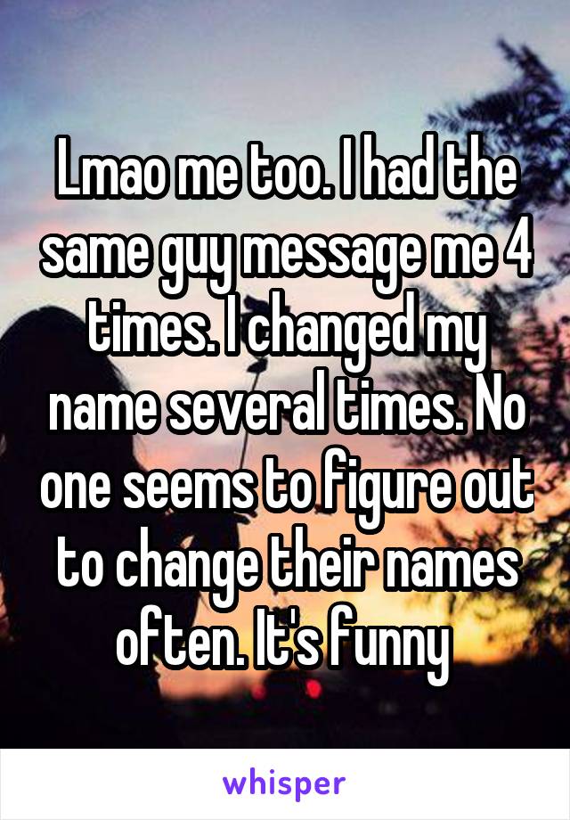 Lmao me too. I had the same guy message me 4 times. I changed my name several times. No one seems to figure out to change their names often. It's funny 