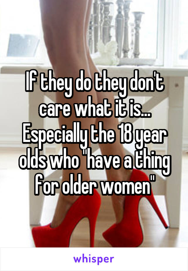 If they do they don't care what it is... Especially the 18 year olds who "have a thing for older women"