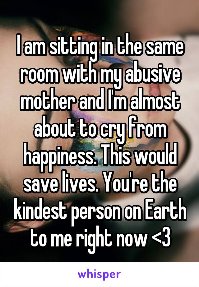 I am sitting in the same room with my abusive mother and I'm almost about to cry from happiness. This would save lives. You're the kindest person on Earth to me right now <3