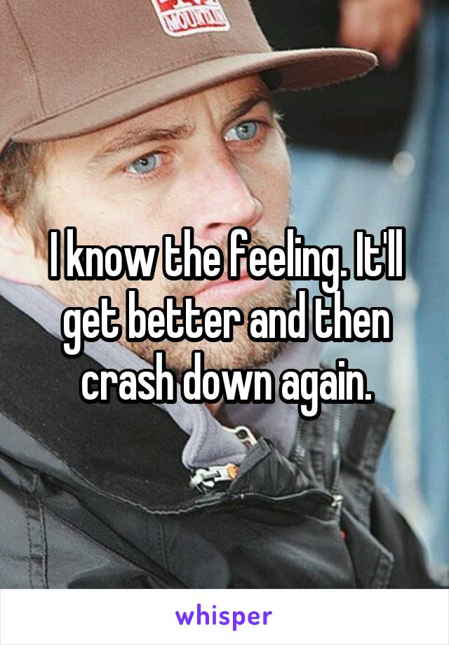 I know the feeling. It'll get better and then crash down again.