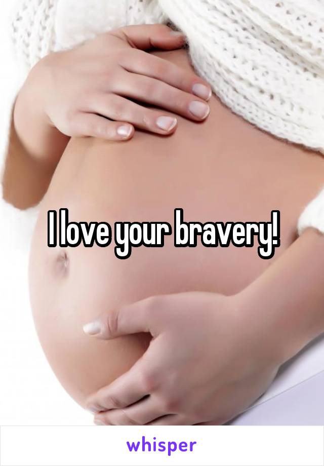 I love your bravery!